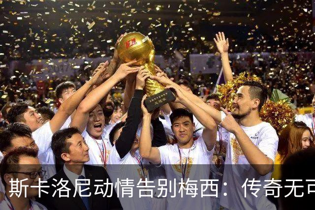 斯卡洛尼动情告别梅西：传奇无可复制，未来将再无他的身影